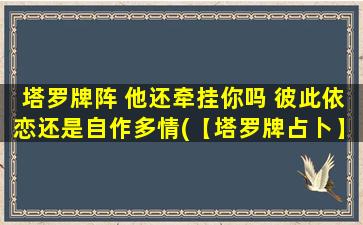 塔罗牌阵 他还牵挂你吗 彼此依恋还是自作多情(【塔罗牌占卜】他是否还牵挂你？彼此依恋还是自作多情？)